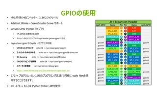 32
• rPIと同様の40ピンヘッダー、3.3Vロジックレベル
• Adafruit Blinka + SeeedStudio Grove サポート
• Jetson.GPIO Python ライブラリ
• rPI.GPIOと互換性のあるAPI
• ドキュメントおよびサンプルは/opt/nvidia/jetson-gpio/に存在
• /sys/class/gpio/からsysfs I/Oアクセス可能
• GPIOピンにマッピング echo 38 > /sys/class/gpio/export
• 入出力の方向を決める echo out > /sys/class/gpio/gpio38/direction
• Bit-banging echo 1 > /sys/class/gpio/gpio38/value
• GPIOのマッピングを解除 echo 38 > /sys/class/gpio/unexport
• ステータスを確認 cat /sys/kernel/debug/gpio
• https://www.kernel.org/doc/Documentation/gpio/sysfs.txt
• C/C++ プログラム (もしくは他のプログラミング言語)で同様に sysfs filesを使
用することができます。
• I2C –C/C++ もしくは Pythonでlibi2c APIを使用
GPIOの使用
sysfs GPIO Name Pin Pin Name sysfs GPIO
3.3V 5.0V
I2C_2_SDA 5.0V
I2C_2_SCL GND
gpio216 AUDIO_MCLK UART_2_TX
GND UART_2_RX
gpio50 UART_2_RTS I2S_4_SCLK gpio79
gpio14 SPI_2_SCK GND
gpio194 LCD_TE SPI_2_CS1 gpio232
3.3V SPI_2_CS0 gpio15
gpio16 SPI_1_MOSI GND
gpio17 SPI_1_MISO SPI_2_MISO gpio13
gpio18 SPI_1_SCK SPI_1_CS0 gpio19
GND SPI_1_CS1 gpio20
I2C_1_SDA I2C_1_SCL
gpio149 CAM_AF_EN GND
gpio200 GPIO_PZ0 LCD_BL_PWM gpio168
gpio38 GPIO_PE6 GND
gpio76 I2S_4_LRCK UART_2_CTS gpio51
gpio12 SPI_2_MOSI I2S_4_SDIN gpio77
GND I2S_4_SDOUT gpio78
J41 Expansion Header
1 2
3
5
4
6
7
9
8
10
11 12
13 14
15 16
17 18
2019
21
23
22
24
2625
27 28
3029
31
33
32
34
35 36
38
4039
37
 