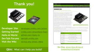 37
Getting Started nvidia.com/JetsonNano-Start
developer.nvidia.com/jetsonDeveloper Site
Thank you!
Visit the Wiki eLinux.org/Jetson_Nano
Q&A: What can I help you build?
Hello AI World github.com/dusty-nv
DevTalk Forums devtalk.nvidia.com
Dev Blog Jetson Nano Brings AI
Computing to Everyone
 