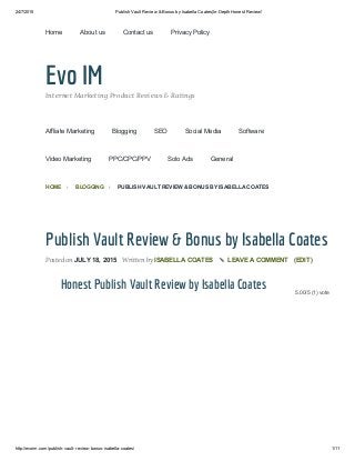 24/7/2015 Publish Vault Review & Bonus by Isabella Coates|In­Depth Honest Review!
http://evoim.com/publish­vault­review­bonus­isabella­coates/ 1/11
Evo IMInternet Marketing Product Reviews & Ratings
5.00/5 (1) vote
Publish Vault Review & Bonus by Isabella Coates
Posted on JULY 18, 2015 Written by ISABELLA COATES ✎ LEAVE A COMMENT (EDIT)
Honest Publish Vault Review by Isabella Coates
HOME ›  BLOGGING ›  PUBLISH VAULT REVIEW & BONUS BY ISABELLA COATES
Home About us Contact us Privacy Policy
Affliate Marketing Blogging SEO Social Media Software
Video Marketing PPC/CPC/PPV Solo Ads General
 