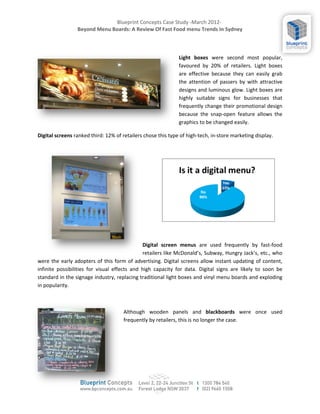 Blueprint Concepts Case Study -March 2012-
                 Beyond Menu Boards: A Review Of Fast Food menu Trends In Sydney



                                                              Light boxes were second most popular,
                                                              favoured by 20% of retailers. Light boxes
                                                              are effective because they can easily grab
                                                              the attention of passers by with attractive
                                                              designs and luminous glow. Light boxes are
                                                              highly suitable signs for businesses that
                                                              frequently change their promotional design
                                                              because the snap-open feature allows the
                                                              graphics to be changed easily.

Digital screens ranked third: 12% of retailers chose this type of high-tech, in-store marketing display.




                                              Digital screen menus are used frequently by fast-food
                                              retailers like McDonalds, Subway, Hungry Jacks, etc., who
were the early adopters of this form of advertising. Digital screens allow instant updating of content,
infinite possibilities for visual effects and high capacity for data. Digital signs are likely to soon be
standard in the signage industry, replacing traditional light boxes and vinyl menu boards and exploding
in popularity.



                                     Although wooden panels and blackboards were once used
                                     frequently by retailers, this is no longer the case.
 