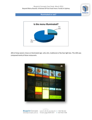 Blueprint Concepts Case Study -March 2012-
                 Beyond Menu Boards: A Review Of Fast Food menu Trends In Sydney


                                            Illuminated or not?




26% of shop owners chose an illuminated sign: ultra slim, traditional or flex face light box. This 26% was
composed mainly of Asian restaurants.
 