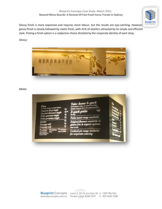 Blueprint Concepts Case Study -March 2012-
                 Beyond Menu Boards: A Review Of Fast Food menu Trends In Sydney


Glossy finish is more expensive and requires more labour, but the results are eye-catching. However,
glossy finish is closely followed by matte finish, with 41% of retailers attracted by its simple and efficient
style. Picking a finish option is a subjective choice dictated by the corporate identity of each shop.

Glossy:




Matte:
 