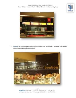 Blueprint Concepts Case Study -March 2012-
            Beyond Menu Boards: A Review Of Fast Food menu Trends In Sydney




-   Category 2: Single long horizontal panel. Standard size: 3000mmW x 800mmH. 30% of retail
    shops surveyed belong to this category.
 