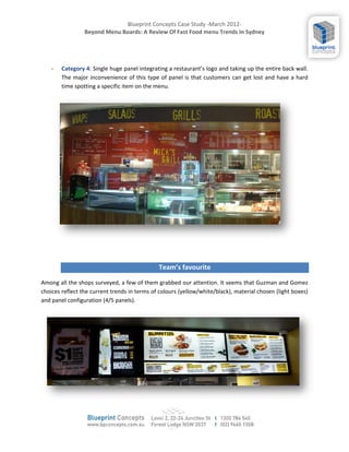 Blueprint Concepts Case Study -March 2012-
                 Beyond Menu Boards: A Review Of Fast Food menu Trends In Sydney




    -   Category 4: Single huge panel integrating a restaurants logo and taking up the entire back wall.
        The major inconvenience of this type of panel is that customers can get lost and have a hard
        time spotting a specific item on the menu.




                                              Teams favourite

Among all the shops surveyed, a few of them grabbed our attention. It seems that Guzman and Gomez
choices reflect the current trends in terms of colours (yellow/white/black), material chosen (light boxes)
and panel configuration (4/5 panels).
 