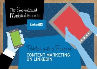 PART 1:

Why Sophisticated
The does my business
Marketer’s Guide to
need Linkedin?

From brand building, to lead generation, to content
marketing and advertising, Linkedin can help you
build your business.
LinkedIn is so much more than a place
to find a job or an online resume.
It’s quickly becoming the go-to
content publishing platform for the
professional mindset.
As more professionals are spending
more and more time looking for new
content and keeping in touch with
their networks, it brings with it an
opportunity for marketers.
The idea of being a sophisticated
marketer comes from the current
state of the golden age of social
media marketing and how it is

Marketing and Advertising

ss

consider
ation
action

8:00 a.m.

Publish with a Purpose:

Information Technology and Services
Financial Services

transforming into the enlightening
era. No longer can marketers just
do social, they need results and
actionable insights in order to prove
the value of their efforts. And no
longer are we forced to take a spray
and pray method to get our message
heard in the noisy world of social.
The technology is in place that allows
us to take a much more refined
approach, a sophisticated approach
if you will, to social media marketing
on the world’s largest professional
network.

awarene

Most LinkedIn members look for inspiration
early in the day with peak consumption
at 8:00 a.m.

CONTENT MARKETING
ON LINKEDIN

PART 1: Why does my business need LinkedIn?

1

 