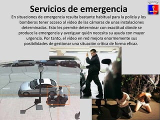 Servicios de emergenciaEn situaciones de emergencia resulta bastante habitual para la policía y los bomberos tener acceso al vídeo de las cámaras de unas instalaciones determinadas. Esto les permite determinar con exactitud dónde se produce la emergencia y averiguar quién necesita su ayuda con mayor urgencia. Por tanto, el vídeo en red mejora enormemente sus posibilidades de gestionar una situación crítica de forma eficaz.  