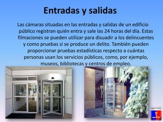 Entradas y salidasLas cámaras situadas en las entradas y salidas de un edificio público registran quién entra y sale las 24 horas del día. Estas filmaciones se pueden utilizar para disuadir a los delincuentes y como pruebas si se produce un delito. También pueden proporcionar pruebas estadísticas respecto a cuántas personas usan los servicios públicos, como, por ejemplo, museos, bibliotecas y centros de empleo. 