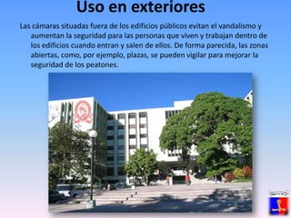 Uso en exterioresLas cámaras situadas fuera de los edificios públicos evitan el vandalismo y aumentan la seguridad para las personas que viven y trabajan dentro de los edificios cuando entran y salen de ellos. De forma parecida, las zonas abiertas, como, por ejemplo, plazas, se pueden vigilar para mejorar la seguridad de los peatones. 