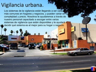Vigilancia urbana.Los sistemas de la vigilancia están llegando a ser cada vez más comunes en hogares y negocios, y pueden variar en su complejidad y precio. Nosotros le ayudaremos a través de nuestro personal capacitado a escoger entre varios sistemas de vigilancia que están disponibles y le ayudará a decidir qué sistema es el mejor para su hogar o negocio.