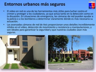 Entornos urbanos más segurosEl vídeo en red es una de las herramientas más útiles para luchar contra el crimen y proteger a los ciudadanos, ya que actúa tanto en la detección como en la disuasión. En situaciones de emergencia, las cámaras de red pueden ayudar a la policía o a los bomberos a determinar claramente dónde es más necesaria su actuación. 
