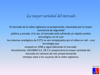 La mayor variedad del mercadoEl mercado de la video vigilancia va prosperando, impulsado por la mayor conciencia de seguridadpública y privada. A la vez, el mercado está sufriendo un rápido cambio tecnológico, en el cuallos sistemas analógicos de CCTV se ven remplazados por el vídeo en red – una tecnología queempezó en 1996 y sigue liderando el mercado.Actualmente, ASCOBRA S.A. DE C.V. proporciona la mayor variedad del mercado en cámaras de red, proporcionandoventajas clave a los usuarios de la video vigilancia.