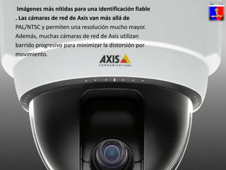 Imágenes más nítidas para una identificación fiable. Las cámaras de red de Axis van más allá dePAL/NTSC y permiten una resolución mucho mayor.Además, muchas cámaras de red de Axis utilizanbarrido progresivo para minimizar la distorsión pormovimiento.