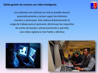 Sólida gestión de eventos con vídeo inteligente. Los sistemas con cámaras en red se pueden buscarautomáticamente y actuar según los distintoseventos o amenazas. Esto reduce drásticamente lacarga de trabajo para el personal, disminuye los requisitosde ancho de banda y almacenamiento y permiteuna video vigilancia más fiable y efectiva
