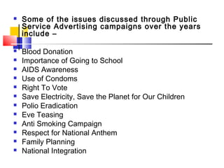  Some of the issues discussed through Public
Service Advertising campaigns over the years
include –
 Blood Donation
 Importance of Going to School
 AIDS Awareness
 Use of Condoms
 Right To Vote
 Save Electricity, Save the Planet for Our Children
 Polio Eradication
 Eve Teasing
 Anti Smoking Campaign
 Respect for National Anthem
 Family Planning
 National Integration
 