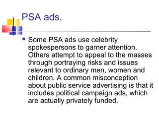 PSA ads.
 Some PSA ads use celebrity
spokespersons to garner attention.
Others attempt to appeal to the masses
through portraying risks and issues
relevant to ordinary men, women and
children. A common misconception
about public service advertising is that it
includes political campaign ads, which
are actually privately funded.
 
