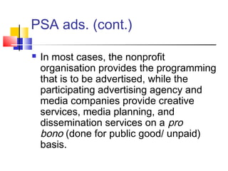 PSA ads. (cont.)
 In most cases, the nonprofit
organisation provides the programming
that is to be advertised, while the
participating advertising agency and
media companies provide creative
services, media planning, and
dissemination services on a pro
bono (done for public good/ unpaid)
basis.
 