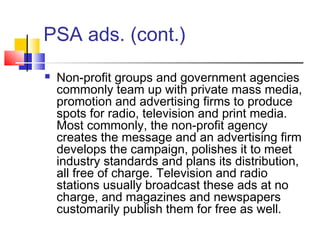 PSA ads. (cont.)
 Non-profit groups and government agencies
commonly team up with private mass media,
promotion and advertising firms to produce
spots for radio, television and print media.
Most commonly, the non-profit agency
creates the message and an advertising firm
develops the campaign, polishes it to meet
industry standards and plans its distribution,
all free of charge. Television and radio
stations usually broadcast these ads at no
charge, and magazines and newspapers
customarily publish them for free as well.
 