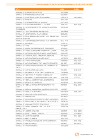 WEB	OF	SCIENCE®	-	SCIENCE	CITATION	INDEX	EXPANDED™	SOURCE	PUBLICATIONS


        TITLE                                                   ISSN             E-ISSN
        JOURNAL OF INTERNET TECHNOLOGY                          1607-9264
        JOURNAL OF INTERPROFESSIONAL CARE                       1356-1820
        JOURNAL OF INVERSE AND ILL-POSED PROBLEMS               0928-0219        1569-3945
        JOURNAL OF K-THEORY                                     1865-2433
        JOURNAL OF KOREAN ACADEMY OF NURSING                    2005-3673
        JOURNAL OF KOREAN NEUROSURGICAL SOCIETY                 2005-3711        1598-7876
        JOURNAL OF LAPAROENDOSCOPIC & ADVANCED SURGICAL         1092-6429
        TECHNIQUES
        JOURNAL OF LASER MICRO NANOENGINEERING                  1880-0688
        JOURNAL OF LOWER GENITAL TRACT DISEASE                  1089-2591
        JOURNAL OF MACROMOLECULAR SCIENCE PART A-PURE AND       1060-1325
        APPLIED CHEMISTRY
        JOURNAL OF MACROMOLECULAR SCIENCE PART B-PHYSICS        0022-2348
        JOURNAL OF MAGNETICS                                    1226-1750
        JOURNAL OF MAPS                                         1744-5647
        JOURNAL OF MARINE ENGINEERING AND TECHNOLOGY            1476-1548
        JOURNAL OF MARINE SCIENCE AND TECHNOLOGY-TAIWAN         1023-2796
        JOURNAL OF MATERIAL CYCLES AND WASTE MANAGEMENT         1438-4957
        JOURNAL OF MATERNAL-FETAL & NEONATAL MEDICINE           1476-7058
        JOURNAL OF MATHEMATICAL FLUID MECHANICS                 1422-6928        1422-6972
        JOURNAL OF MATHEMATICAL LOGIC                           0219-0613        1793-6691
        JOURNAL OF MATHEMATICAL PHYSICS ANALYSIS GEOMETRY       1812-9471        1817-5805
        JOURNAL OF MATHEMATICAL SCIENCES-THE UNIVERSITY OF      1340-5705
        TOKYO
        JOURNAL OF MATHEMATICS AND MUSIC                        1745-9737        1745-9745
        JOURNAL OF MECHANICAL SCIENCE AND TECHNOLOGY            1738-494X
        JOURNAL OF MECHANICS IN MEDICINE AND BIOLOGY            0219-5194        1793-6810
        JOURNAL OF MECHANICS OF MATERIALS AND STRUCTURES        1559-3959        ****-****
        JOURNAL OF MEDICAL AND BIOLOGICAL ENGINEERING           1609-0985
        JOURNAL OF MEDICAL BIOCHEMISTRY                         1452-8258        1452-8266
        JOURNAL OF MEDICAL DEVICES-TRANSACTIONS OF THE          1932-6181        1932-619X
        ASME
        JOURNAL OF MEDICAL IMAGING AND RADIATION ONCOLOGY       1754-9477
        JOURNAL OF MEDICAL ULTRASONICS                          1346-4523        1613-2254
        JOURNAL OF MEDICINAL PLANTS RESEARCH                    1996-0875
        JOURNAL OF MENS HEALTH                                  1875-6867
        JOURNAL OF MICRO-NANOLITHOGRAPHY MEMS AND MOEMS         1932-5150
        JOURNAL OF MINERALOGICAL AND PETROLOGICAL SCIENCES      1345-6296
        JOURNAL OF MINIMALLY INVASIVE GYNECOLOGY                1553-4650
        JOURNAL OF MINING AND METALLURGY SECTION                1450-5339
        B-METALLURGY
        JOURNAL OF MODERN DYNAMICS                              1930-5311        1930-532X
        JOURNAL OF MOLECULAR CELL BIOLOGY                       1674-2788        1759-4685
        JOURNAL OF MOUNTAIN SCIENCE                             1672-6316        1993-0321
        JOURNAL OF NANO RESEARCH                                1662-5250
        JOURNAL OF NANOELECTRONICS AND OPTOELECTRONICS          1555-130X        1555-1318
        JOURNAL OF NANOMATERIALS                                1687-4110        1687-4129
        JOURNAL OF NANOPHOTONICS                                1934-2608
 