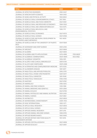 WEB	OF	SCIENCE®	-	SCIENCE	CITATION	INDEX	EXPANDED™	SOURCE	PUBLICATIONS


           TITLE                                                    ISSN        E-ISSN
           JOURNAL OF AFFECTIVE DISORDERS                           0165-0327
           JOURNAL OF AFRICAN EARTH SCIENCES                        1464-343X
           JOURNAL OF AGING AND PHYSICAL ACTIVITY                   1063-8652
           JOURNAL OF AGRICULTURAL & ENVIRONMENTAL ETHICS           1187-7863
           JOURNAL OF AGRICULTURAL AND FOOD CHEMISTRY               0021-8561
           JOURNAL OF AGRICULTURAL AND RESOURCE ECONOMICS           1068-5502
           JOURNAL OF AGRICULTURAL AND URBAN ENTOMOLOGY             1523-5475
           JOURNAL OF AGRICULTURAL BIOLOGICAL AND                   1085-7117
           ENVIRONMENTAL STATISTICS
           JOURNAL OF AGRICULTURAL ECONOMICS                        0021-857X
           JOURNAL OF AGRICULTURAL SCIENCE                          0021-8596
           JOURNAL OF AGRICULTURE AND RURAL DEVELOPMENT IN          1612-9830
           THE TROPICS AND SUBTROPICS
           JOURNAL OF AGRICULTURE OF THE UNIVERSITY OF PUERTO       0041-994X
           RICO
           JOURNAL OF AGRONOMY AND CROP SCIENCE                     0931-2250
           JOURNAL OF AIRCRAFT                                      0021-8669
           JOURNAL OF ALGEBRA                                       0021-8693
           JOURNAL OF ALGEBRA AND ITS APPLICATIONS                  0219-4988   1793-6829
           JOURNAL OF ALGEBRAIC COMBINATORICS                       0925-9899   1572-9192
           JOURNAL OF ALGEBRAIC GEOMETRY                            1056-3911
           JOURNAL OF ALLERGY AND CLINICAL IMMUNOLOGY               0091-6749
           JOURNAL OF ALLOYS AND COMPOUNDS                          0925-8388
           JOURNAL OF ALTERNATIVE AND COMPLEMENTARY MEDICINE        1075-5535
           JOURNAL OF ALZHEIMERS DISEASE                            1387-2877
           JOURNAL OF ANALYTICAL AND APPLIED PYROLYSIS              0165-2370
           JOURNAL OF ANALYTICAL ATOMIC SPECTROMETRY                0267-9477
           JOURNAL OF ANALYTICAL CHEMISTRY                          1061-9348
           JOURNAL OF ANALYTICAL TOXICOLOGY                         0146-4760
           JOURNAL OF ANATOMY                                       0021-8782
           JOURNAL OF ANDROLOGY                                     0196-3635
           JOURNAL OF ANIMAL AND FEED SCIENCES                      1230-1388
           JOURNAL OF ANIMAL BREEDING AND GENETICS                  0931-2668
           JOURNAL OF ANIMAL ECOLOGY                                0021-8790
           JOURNAL OF ANIMAL PHYSIOLOGY AND ANIMAL NUTRITION        0931-2439
           JOURNAL OF ANIMAL SCIENCE                                0021-8812
           JOURNAL OF ANTIBIOTICS                                   0021-8820
           JOURNAL OF ANTIMICROBIAL CHEMOTHERAPY                    0305-7453
           JOURNAL OF AOAC INTERNATIONAL                            1060-3271
           JOURNAL OF APICULTURAL RESEARCH                          0021-8839
           JOURNAL OF APICULTURAL SCIENCE                           1643-4439
           JOURNAL OF APPLIED ANIMAL RESEARCH                       0971-2119
           JOURNAL OF APPLIED ANIMAL WELFARE SCIENCE                1088-8705
           JOURNAL OF APPLIED BIOMECHANICS                          1065-8483
           JOURNAL OF APPLIED BOTANY AND FOOD QUALITY-              1613-9216
           ANGEWANDTE BOTANIK
           JOURNAL OF APPLIED CRYSTALLOGRAPHY                       0021-8898
           JOURNAL OF APPLIED ECOLOGY                               0021-8901
 