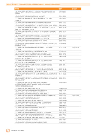 WEB	OF	SCIENCE®	-	SCIENCE	CITATION	INDEX	EXPANDED™	SOURCE	PUBLICATIONS


           TITLE                                                    ISSN        E-ISSN
           JOURNAL OF THE NATIONAL SCIENCE FOUNDATION OF SRI        1391-4588
           LANKA
           JOURNAL OF THE NEUROLOGICAL SCIENCES                     0022-510X
           JOURNAL OF THE NORTH AMERICAN BENTHOLOGICAL              0887-3593
           SOCIETY
           JOURNAL OF THE OPERATIONAL RESEARCH SOCIETY              0160-5682
           JOURNAL OF THE OPERATIONS RESEARCH SOCIETY OF JAPAN      0453-4514
           JOURNAL OF THE OPTICAL SOCIETY OF AMERICA A-OPTICS       1084-7529
           IMAGE SCIENCE AND VISION
           JOURNAL OF THE OPTICAL SOCIETY OF AMERICA B-OPTICAL      0740-3224
           PHYSICS
           JOURNAL OF THE PAKISTAN MEDICAL ASSOCIATION              0030-9982
           JOURNAL OF THE PERIPHERAL NERVOUS SYSTEM                 1085-9489
           JOURNAL OF THE PHYSICAL SOCIETY OF JAPAN                 0031-9015
           JOURNAL OF THE PROFESSIONAL ASSOCIATION FOR CACTUS       1938-663X
           DEVELOPMENT
           JOURNAL OF THE RENIN-ANGIOTENSIN-ALDOSTERONE             1470-3203   1752-8976
           SYSTEM
           JOURNAL OF THE ROYAL SOCIETY OF MEDICINE                 0141-0768
           JOURNAL OF THE ROYAL SOCIETY OF NEW ZEALAND              0303-6758
           JOURNAL OF THE ROYAL STATISTICAL SOCIETY SERIES          0964-1998
           A-STATISTICS IN SOCIETY
           JOURNAL OF THE ROYAL STATISTICAL SOCIETY SERIES          1369-7412
           B-STATISTICAL METHODOLOGY
           JOURNAL OF THE ROYAL STATISTICAL SOCIETY SERIES          0035-9254
           C-APPLIED STATISTICS
           JOURNAL OF THE SCIENCE OF FOOD AND AGRICULTURE           0022-5142
           JOURNAL OF THE SERBIAN CHEMICAL SOCIETY                  0352-5139
           JOURNAL OF THE SOCIETY OF LEATHER TECHNOLOGISTS AND      0144-0322
           CHEMISTS
           JOURNAL OF THE SOUTH AFRICAN INSTITUTE OF MINING AND     0038-223X
           METALLURGY
           JOURNAL OF THE SOUTH AFRICAN VETERINARY                  0038-2809
           ASSOCIATION-TYDSKRIF VAN DIE SUID-AFRIKAANSE
           VETERINERE VERENIGING
           JOURNAL OF THE TEXTILE INSTITUTE                         0040-5000
           JOURNAL OF THE TORREY BOTANICAL SOCIETY                  1095-5674
           JOURNAL OF THE WORLD AQUACULTURE SOCIETY                 0893-8849
           JOURNAL OF THEORETICAL & COMPUTATIONAL CHEMISTRY         0219-6336   1793-6888
           JOURNAL OF THEORETICAL BIOLOGY                           0022-5193
           JOURNAL OF THEORETICAL PROBABILITY                       0894-9840
           JOURNAL OF THERMAL ANALYSIS AND CALORIMETRY              1388-6150
           JOURNAL OF THERMAL BIOLOGY                               0306-4565
           JOURNAL OF THERMAL SPRAY TECHNOLOGY                      1059-9630
           JOURNAL OF THERMAL STRESSES                              0149-5739
           JOURNAL OF THERMOPHYSICS AND HEAT TRANSFER               0887-8722
           JOURNAL OF THERMOPLASTIC COMPOSITE MATERIALS             0892-7057
           JOURNAL OF THORACIC AND CARDIOVASCULAR SURGERY           0022-5223
           JOURNAL OF THORACIC IMAGING                              0883-5993
           JOURNAL OF THROMBOSIS AND HAEMOSTASIS                    1538-7933
 
