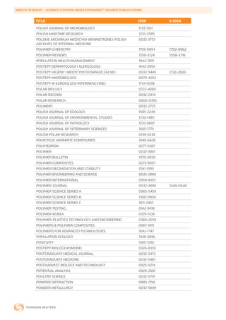 WEB	OF	SCIENCE®	-	SCIENCE	CITATION	INDEX	EXPANDED™	SOURCE	PUBLICATIONS


           TITLE                                                    ISSN        E-ISSN
           POLISH JOURNAL OF MICROBIOLOGY                           1733-1331
           POLISH MARITIME RESEARCH                                 1233-2585
           POLSKIE ARCHIWUM MEDYCYNY WEWNETRZNEJ-POLISH             0032-3772
           ARCHIVES OF INTERNAL MEDICINE
           POLYMER CHEMISTRY                                        1759-9954   1759-9962
           POLYMER REVIEWS                                          1558-3724   1558-3716
           POPULATION HEALTH MANAGEMENT                             1942-7891
           POSTEPY DERMATOLOGII I ALERGOLOGII                       1642-395X
           POSTEPY HIGIENY I MEDYCYNY DOSWIADCZALNEJ                0032-5449   1732-2693
           POSTEPY MIKROBIOLOGII                                    0079-4252
           POSTEPY W KARDIOLOGII INTERWENCYJNEJ                     1734-9338
           POLAR BIOLOGY                                            0722-4060
           POLAR RECORD                                             0032-2474
           POLAR RESEARCH                                           0800-0395
           POLIMERY                                                 0032-2725
           POLISH JOURNAL OF ECOLOGY                                1505-2249
           POLISH JOURNAL OF ENVIRONMENTAL STUDIES                  1230-1485
           POLISH JOURNAL OF PATHOLOGY                              1233-9687
           POLISH JOURNAL OF VETERINARY SCIENCES                    1505-1773
           POLISH POLAR RESEARCH                                    0138-0338
           POLYCYCLIC AROMATIC COMPOUNDS                            1040-6638
           POLYHEDRON                                               0277-5387
           POLYMER                                                  0032-3861
           POLYMER BULLETIN                                         0170-0839
           POLYMER COMPOSITES                                       0272-8397
           POLYMER DEGRADATION AND STABILITY                        0141-3910
           POLYMER ENGINEERING AND SCIENCE                          0032-3888
           POLYMER INTERNATIONAL                                    0959-8103
           POLYMER JOURNAL                                          0032-3896   1349-0540
           POLYMER SCIENCE SERIES A                                 0965-545X
           POLYMER SCIENCE SERIES B                                 1560-0904
           POLYMER SCIENCE SERIES C                                 1811-2382
           POLYMER TESTING                                          0142-9418
           POLYMER-KOREA                                            0379-153X
           POLYMER-PLASTICS TECHNOLOGY AND ENGINEERING              0360-2559
           POLYMERS & POLYMER COMPOSITES                            0967-3911
           POLYMERS FOR ADVANCED TECHNOLOGIES                       1042-7147
           POPULATION ECOLOGY                                       1438-3896
           POSITIVITY                                               1385-1292
           POSTEPY BIOLOGII KOMORKI                                 0324-833X
           POSTGRADUATE MEDICAL JOURNAL                             0032-5473
           POSTGRADUATE MEDICINE                                    0032-5481
           POSTHARVEST BIOLOGY AND TECHNOLOGY                       0925-5214
           POTENTIAL ANALYSIS                                       0926-2601
           POULTRY SCIENCE                                          0032-5791
           POWDER DIFFRACTION                                       0885-7156
           POWDER METALLURGY                                        0032-5899
 