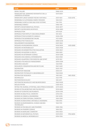 WEB	OF	SCIENCE®	-	SCIENCE	CITATION	INDEX	EXPANDED™	SOURCE	PUBLICATIONS


           TITLE                                                    ISSN        E-ISSN
           RENAL FAILURE                                            0886-022X
           RENDICONTI DEL SEMINARIO MATEMATICO DELLA                0041-8994
           UNIVERSITA DI PADOVA
           RENDICONTI LINCEI-SCIENZE FISICHE E NATURALI             2037-4631   1720-0776
           RENEWABLE & SUSTAINABLE ENERGY REVIEWS                   1364-0321
           RENEWABLE AGRICULTURE AND FOOD SYSTEMS                   1742-1705
           RENEWABLE ENERGY                                         0960-1481
           REPORTS ON MATHEMATICAL PHYSICS                          0034-4877
           REPORTS ON PROGRESS IN PHYSICS                           0034-4885
           REPRODUCTION                                             1470-1626
           REPRODUCTION FERTILITY AND DEVELOPMENT                   1031-3613
           REPRODUCTION IN DOMESTIC ANIMALS                         0936-6768
           REPRODUCTIVE BIOMEDICINE ONLINE                          1472-6483
           REPRODUCTIVE TOXICOLOGY                                  0890-6238
           REQUIREMENTS ENGINEERING                                 0947-3602
           RESEARCH IN ENGINEERING DESIGN                           0934-9839   1435-6066
           RESEARCH IN MICROBIOLOGY                                 0923-2508
           RESEARCH IN NONDESTRUCTIVE EVALUATION                    0934-9847
           RESEARCH IN NURSING & HEALTH                             0160-6891
           RESEARCH IN VETERINARY SCIENCE                           0034-5288
           RESEARCH ON CHEMICAL INTERMEDIATES                       0922-6168
           RESEARCH QUARTERLY FOR EXERCISE AND SPORT                0270-1367
           RESEARCH-TECHNOLOGY MANAGEMENT                           0895-6308
           RESOURCE GEOLOGY                                         1344-1698
           RESOURCES CONSERVATION AND RECYCLING                     0921-3449
           RESPIRATION                                              0025-7931
           RESPIRATORY MEDICINE                                     0954-6111
           RESPIRATORY PHYSIOLOGY & NEUROBIOLOGY                    1569-9048
           RESPIRATORY RESEARCH                                     1465-9921   1465-993X
           RESPIROLOGY                                              1323-7799
           RESTORATION ECOLOGY                                      1061-2971
           RESTORATIVE NEUROLOGY AND NEUROSCIENCE                   0922-6028
           RESUSCITATION                                            0300-9572
           RETINA-THE JOURNAL OF RETINAL AND VITREOUS DISEASES      0275-004X
           REVIEW OF PALAEOBOTANY AND PALYNOLOGY                    0034-6667
           REVIEW OF SCIENTIFIC INSTRUMENTS                         0034-6748
           REVIEWS IN ANALYTICAL CHEMISTRY                          0793-0135
           REVIEWS IN CHEMICAL ENGINEERING                          0167-8299
           REVIEWS IN COMPUTATIONAL CHEMISTRY                       1069-3599
           REVIEWS IN ENDOCRINE & METABOLIC DISORDERS               1389-9155
           REVIEWS IN ENVIRONMENTAL SCIENCE AND BIO-                1569-1705
           TECHNOLOGY
           REVIEWS IN FISH BIOLOGY AND FISHERIES                    0960-3166
           REVIEWS IN FISHERIES SCIENCE                             1064-1262
           REVIEWS IN INORGANIC CHEMISTRY                           0193-4929
           REVIEWS IN MATHEMATICAL PHYSICS                          0129-055X   1793-6659
           REVIEWS IN MEDICAL MICROBIOLOGY                          0954-139X
 
