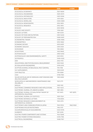 WEB	OF	SCIENCE®	-	SCIENCE	CITATION	INDEX	EXPANDED™	SOURCE	PUBLICATIONS


           TITLE                                                    ISSN        E-ISSN
           ECOLOGICAL ECONOMICS                                     0921-8009
           ECOLOGICAL ENGINEERING                                   0925-8574
           ECOLOGICAL ENTOMOLOGY                                    0307-6946
           ECOLOGICAL INDICATORS                                    1470-160X
           ECOLOGICAL MODELLING                                     0304-3800
           ECOLOGICAL MONOGRAPHS                                    0012-9615
           ECOLOGICAL RESEARCH                                      0912-3814
           ECOLOGY                                                  0012-9658
           ECOLOGY AND SOCIETY                                      1708-3087
           ECOLOGY LETTERS                                          1461-023X
           ECOLOGY OF FOOD AND NUTRITION                            0367-0244
           ECOLOGY OF FRESHWATER FISH                               0906-6691
           ECONOMETRIC THEORY                                       0266-4666
           ECONOMETRICA                                             0012-9682
           ECONOMIC BOTANY                                          0013-0001
           ECONOMIC GEOLOGY                                         0361-0128
           ECOSCIENCE                                               1195-6860
           ECOSYSTEMS                                               1432-9840
           ECOTOXICOLOGY                                            0963-9292
           ECOTOXICOLOGY AND ENVIRONMENTAL SAFETY                   0147-6513
           ECOTROPICA                                               0949-3026
           EDN                                                      0012-7515
           EDUCATIONAL AND PSYCHOLOGICAL MEASUREMENT                0013-1644
           EE-EVALUATION ENGINEERING                                0149-0370
           EGYPTIAN JOURNAL OF BIOLOGICAL PEST CONTROL              1110-1768
           EJC SUPPLEMENTS                                          1359-6349
           EJHP PRACTICE                                            1781-9989
           EJSO                                                     0748-7983
           EKLEM HASTALIKLARI VE CERRAHISI-JOINT DISEASES AND       1305-8282
           RELATED SURGERY
           EKSPLOATACJA I NIEZAWODNOSC-MAINTENANCE AND              1507-2711
           RELIABILITY
           EKOLOJI                                                  1300-1361
           ELECTRONIC COMMERCE RESEARCH AND APPLICATIONS            1567-4223
           ELECTRONIC JOURNAL OF LINEAR ALGEBRA                     1081-3810
           ELECTRONIC JOURNAL OF QUALITATIVE THEORY OF              1417-3875   1417-3875
           DIFFERENTIAL EQUATIONS
           ELECTRONIC JOURNAL OF STATISTICS                         1935-7524
           ELECTRONIC MATERIALS LETTERS                             1738-8090
           ELECTRONIC RESEARCH ANNOUNCEMENTS IN                     1935-9179
           MATHEMATICAL SCIENCES
           ELECTRONICS AND COMMUNICATIONS IN JAPAN                  1942-9533   1942-9541
           ELEKTRONIKA IR ELEKTROTECHNIKA                           1392-1215
           ELELMISZERVIZSGALATI KOZLEMENYEK                         0422-9576
           ELEMENTS                                                 1811-5209
           ELECTRIC POWER COMPONENTS AND SYSTEMS                    1532-5008
           ELECTRIC POWER SYSTEMS RESEARCH                          0378-7796
           ELECTRICAL ENGINEERING                                   0948-7921
 