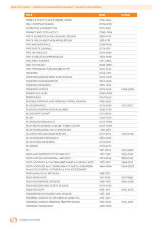 WEB	OF	SCIENCE®	-	SCIENCE	CITATION	INDEX	EXPANDED™	SOURCE	PUBLICATIONS


           TITLE                                                    ISSN        E-ISSN
           FIBRES & TEXTILES IN EASTERN EUROPE                      1230-3666
           FIELD CROPS RESEARCH                                     0378-4290
           FILTRATION & SEPARATION                                  0015-1882
           FINANCE AND STOCHASTICS                                  0949-2984
           FINITE ELEMENTS IN ANALYSIS AND DESIGN                   0168-874X
           FINITE FIELDS AND THEIR APPLICATIONS                     1071-5797
           FIRE AND MATERIALS                                       0308-0501
           FIRE SAFETY JOURNAL                                      0379-7112
           FIRE TECHNOLOGY                                          0015-2684
           FISH & SHELLFISH IMMUNOLOGY                              1050-4648
           FISH AND FISHERIES                                       1467-2960
           FISH PATHOLOGY                                           0388-788X
           FISH PHYSIOLOGY AND BIOCHEMISTRY                         0920-1742
           FISHERIES                                                0363-2415
           FISHERIES MANAGEMENT AND ECOLOGY                         0969-997X
           FISHERIES OCEANOGRAPHY                                   1054-6006
           FISHERIES RESEARCH                                       0165-7836
           FISHERIES SCIENCE                                        0919-9268   1444-2906
           FISHERY BULLETIN                                         0090-0656
           FITOTERAPIA                                              0367-326X
           FLEXIBLE SERVICES AND MANUFACTURING JOURNAL              1936-6582
           FLUID DYNAMICS                                           0015-4628   1573-8507
           FLAVOUR AND FRAGRANCE JOURNAL                            0882-5734
           FLEISCHWIRTSCHAFT                                        0015-363X
           FLORA                                                    0367-2530
           FLORIDA ENTOMOLOGIST                                     0015-4040
           FLOW MEASUREMENT AND INSTRUMENTATION                     0955-5986
           FLOW TURBULENCE AND COMBUSTION                           1386-6184
           FLUCTUATION AND NOISE LETTERS                            0219-4775   1793-6780
           FLUID DYNAMICS RESEARCH                                  0169-5983
           FLUID PHASE EQUILIBRIA                                   0378-3812
           FLUORIDE                                                 0015-4725
           FLY                                                      1933-6934   1933-6942
           FOOD AND BIOPROCESS TECHNOLOGY                           1935-5130   1935-5149
           FOOD AND ENVIRONMENTAL VIROLOGY                          1867-0334   1867-0342
           FOOD ADDITIVES & CONTAMINANTS PART B-SURVEILLANCE        1939-3210   1464-5122
           FOOD ADDITIVES AND CONTAMINANTS PART A-CHEMISTRY         1944-0049   1944-0057
           ANALYSIS CONTROL EXPOSURE & RISK ASSESSMENT
           FOOD ANALYTICAL METHODS                                  1936-9751
           FOOD BIOPHYSICS                                          1557-1858   1557-1866
           FOOD ENGINEERING REVIEWS                                 1866-7910   1866-7929
           FOOD HYGIENE AND SAFETY SCIENCE                          0015-6426
           FOOD SECURITY                                            1876-4517   1876-4525
           FOODBORNE PATHOGENS AND DISEASE                          1535-3141
           FORENSIC SCIENCE INTERNATIONAL-GENETICS                  1872-4973
           FORENSIC SCIENCE MEDICINE AND PATHOLOGY                  1547-769X   1556-2891
           FORENSIC TOXICOLOGY                                      1860-8965
 