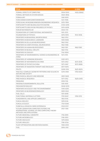 WEB	OF	SCIENCE®	-	SCIENCE	CITATION	INDEX	EXPANDED™	SOURCE	PUBLICATIONS


           TITLE                                                    ISSN        E-ISSN
           FORMAL ASPECTS OF COMPUTING                              0934-5043   1433-299XZ
           FORMAL METHODS IN SYSTEM DESIGN                          0925-9856
           FORMULARY                                                1082-801X
           FORSCHENDE KOMPLEMENTARMEDIZIN                           1021-7096
           FORSCHUNG IM INGENIEURWESEN-ENGINEERING RESEARCH         0015-7899
           FORTSCHRITTE DER NEUROLOGIE PSYCHIATRIE                  0720-4299
           FORTSCHRITTE DER PHYSIK-PROGRESS OF PHYSICS              0015-8208
           FORUM MATHEMATICUM                                       0933-7741
           FOUNDATIONS OF COMPUTATIONAL MATHEMATICS                 1615-3375
           FOUNDATIONS OF PHYSICS                                   0015-9018   1572-9516
           FRONTIERS IN BEHAVIORAL NEUROSCIENCE                     1662-5153
           FRONTIERS IN BIOSCIENCE-LANDMARK                         1093-9946
           FRONTIERS IN CELLULAR NEUROSCIENCE                       1662-5102
           FRONTIERS IN COMPUTATIONAL NEUROSCIENCE                  1662-5188
           FRONTIERS IN HUMAN NEUROSCIENCE                          1662-5161   1662-5161
           FRONTIERS IN NEURAL CIRCUITS                             1662-5110
           FRONTIERS IN ZOOLOGY                                     1742-9994
           FRONTIERS OF ENVIRONMENTAL SCIENCE & ENGINEERING IN      1673-7415
           CHINA
           FRONTIERS OF HORMONE RESEARCH                            0301-3073
           FRONTIERS OF MATHEMATICS IN CHINA                        1673-3452   1673-3576
           FRONTIERS OF PHYSICS IN CHINA                            1673-3487   1673-3606
           FRONTIERS OF RADIATION THERAPY AND ONCOLOGY              0071-9676
           FRUITS                                                   0248-1294   1625-967X
           FRACTALS-COMPLEX GEOMETRY PATTERNS AND SCALING IN        0218-348X   1793-6543
           NATURE AND SOCIETY
           FREE RADICAL BIOLOGY AND MEDICINE                        0891-5849
           FREE RADICAL RESEARCH                                    1071-5762   1029-2470
           FREQUENZ                                                 0016-1136
           FRESENIUS ENVIRONMENTAL BULLETIN                         1018-4619
           FRESHWATER BIOLOGY                                       0046-5070
           FRONTIERS IN ECOLOGY AND THE ENVIRONMENT                 1540-9295
           FRONTIERS IN NEUROENDOCRINOLOGY                          0091-3022
           FUEL CELLS                                               1615-6846
           FUNCTIONAL MATERIALS LETTERS                             1793-6047   1793-7213
           FUNDAMENTAL AND APPLIED LIMNOLOGY                        1863-9135
           FUNGAL BIOLOGY                                           1878-6146
           FUNGAL ECOLOGY                                           1754-5048
           FUNKCIALAJ EKVACIOJ-SERIO INTERNACIA                     0532-8721
           FUTURE GENERATION COMPUTER SYSTEMS-THE                   0167-739X
           INTERNATIONAL JOURNAL OF GRID COMPUTING-THEORY
           METHODS AND APPLICATIONS
           FUTURE MEDICINAL CHEMISTRY                               1756-8919
           FUTURE MICROBIOLOGY                                      1746-0913
           FUTURE ONCOLOGY                                          1479-6694
           FUTURE VIROLOGY                                          1746-0794
           FUZZY OPTIMIZATION AND DECISION MAKING                   1568-4539
           FUEL                                                     0016-2361
 