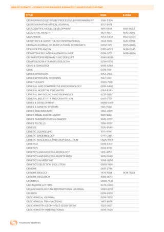 WEB	OF	SCIENCE®	-	SCIENCE	CITATION	INDEX	EXPANDED™	SOURCE	PUBLICATIONS


           TITLE                                                    ISSN        E-ISSN
           GEOMORPHOLOGIE-RELIEF PROCESSUS ENVIRONNEMENT            1266-5304
           GEORGIAN MATHEMATICAL JOURNAL                            1072-947X
           GEOSCIENTIFIC MODEL DEVELOPMENT                          1991-959X   1991-9603
           GEOSPATIAL HEALTH                                        1827-1987   1970-7096
           GEOSPHERE                                                1553-040X   1553-040X
           GERIATRICS & GERONTOLOGY INTERNATIONAL                   1444-1586   1447-0594
           GERMAN JOURNAL OF AGRICULTURAL ECONOMICS                 0002-1121   0515-6866
           GESUNDE PFLANZEN                                         0367-4223   1439-0345
           GEBURTSHILFE UND FRAUENHEILKUNDE                         0016-5751   1438-8804
           GEFAHRSTOFFE REINHALTUNG DER LUFT                        0949-8036
           GEMATOLOGIYA I TRANSFUZIOLOGIYA                          0234-5730
           GEMS & GEMOLOGY                                          0016-626X
           GENE                                                     0378-1119
           GENE EXPRESSION                                          1052-2166
           GENE EXPRESSION PATTERNS                                 1567-133X
           GENE THERAPY                                             0969-7128
           GENERAL AND COMPARATIVE ENDOCRINOLOGY                    0016-6480
           GENERAL HOSPITAL PSYCHIATRY                              0163-8343
           GENERAL PHYSIOLOGY AND BIOPHYSICS                        0231-5882
           GENERAL RELATIVITY AND GRAVITATION                       0001-7701
           GENES & DEVELOPMENT                                      0890-9369
           GENES & GENETIC SYSTEMS                                  1341-7568
           GENES AND IMMUNITY                                       1466-4879
           GENES BRAIN AND BEHAVIOR                                 1601-1848
           GENES CHROMOSOMES & CANCER                               1045-2257
           GENES TO CELLS                                           1356-9597
           GENESIS                                                  1526-954X
           GENETIC COUNSELING                                       1015-8146
           GENETIC EPIDEMIOLOGY                                     0741-0395
           GENETIC RESOURCES AND CROP EVOLUTION                     0925-9864
           GENETICA                                                 0016-6707
           GENETICS                                                 0016-6731
           GENETICS AND MOLECULAR BIOLOGY                           1415-4757
           GENETICS AND MOLECULAR RESEARCH                          1676-5680
           GENETICS IN MEDICINE                                     1098-3600
           GENETICS SELECTION EVOLUTION                             0999-193X
           GENOME                                                   0831-2796
           GENOME BIOLOGY                                           1474-760X   1474-760X
           GENOME RESEARCH                                          1088-9051
           GENOMICS                                                 0888-7543
           GEO-MARINE LETTERS                                       0276-0460
           GEOARCHAEOLOGY-AN INTERNATIONAL JOURNAL                  0883-6353
           GEOBIOS                                                  0016-6995
           GEOCHEMICAL JOURNAL                                      0016-7002
           GEOCHEMICAL TRANSACTIONS                                 1467-4866
           GEOCHEMISTRY GEOPHYSICS GEOSYSTEMS                       1525-2027
           GEOCHEMISTRY INTERNATIONAL                               0016-7029
 