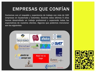 EMPRESAS QUE CONFÍAN
Contamos con el respaldo y experiencia de trabajo con más de 100
empresas en Guatemala y Colombia. Durante estos últimos 5 años
hemos desarrollado un trabajo profesional y superando todas las
expectativas de nuestros clientes. Algunos que podemos mencionar
son los siguientes:
 