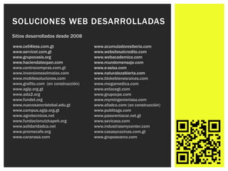 SOLUCIONES WEB DESARROLLADAS
Sitios desarrollados desde 2008

www.cell4less.com.gt                www.acumuladoresiberia.com
www.servicel.com.gt                 www.websitesalcredito.com
www.grupooasis.org                  www.webacademico.com
www.haciendatecpan.com              www.mundomensaje.com
www.centrocompras.com.gt            www.e-ssisa.com
www.inversionesolmalax.com          www.naturalezabierta.com
www.mobilesoluciones.com            www.blokebienesraices.com
www.grafito.com (en construcción)   www.megamedica.com
www.agip.org.gt                     www.enlacegt.com
www.ada2.org                        www.grupocpe.com
www.fundet.org                      www.mymingenieriasa.com
www.nuevosancristobal.edu.gt        www.afadco.com (en construcción)
www.campus.agip.org.gt              www.publitags.com
www.agrotecnicos.net                www.passrentacar.net.gt
www.fundacionutzkapeh.org           www.sevicasa.com
www.solidaridadca.net               www.industriasmycenter.com
www.promecafe.org                   www.casasycocinas.com.gt
www.caranasa.com                    www.gruposearco.com
 