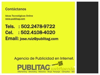 Contáctanos
Ideas Tecnológicas Online
www.publitag.com


Tels. : 502.2478-9722
Cel. : 502.4108-4020
Email: jose.ruiz@publitag.com


        Agencia de Publicidad en Internet.
 