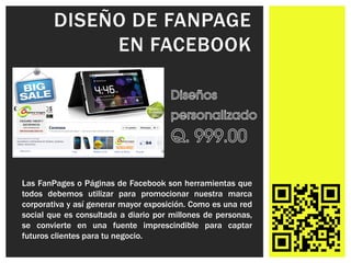 DISEÑO DE FANPAGE
             EN FACEBOOK




Las FanPages o Páginas de Facebook son herramientas que
todos debemos utilizar para promocionar nuestra marca
corporativa y así generar mayor exposición. Como es una red
social que es consultada a diario por millones de personas,
se convierte en una fuente imprescindible para captar
futuros clientes para tu negocio.
 
