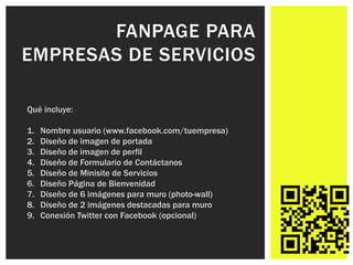 FANPAGE PARA
EMPRESAS DE SERVICIOS

Qué incluye:

1.   Nombre usuario (www.facebook.com/tuempresa)
2.   Diseño de imagen de portada
3.   Diseño de imagen de perfil
4.   Diseño de Formulario de Contáctanos
5.   Diseño de Minisite de Servicios
6.   Diseño Página de Bienvenidad
7.   Diseño de 6 imágenes para muro (photo-wall)
8.   Diseño de 2 imágenes destacadas para muro
9.   Conexión Twitter con Facebook (opcional)
 