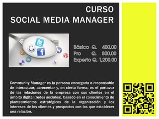 CURSO
SOCIAL MEDIA MANAGER




Community Manager es la persona encargada o responsable
de interactuar, acrecentar y, en cierta forma, es el portavoz
de las relaciones de la empresa con sus clientes en el
ámbito digital (redes sociales), basado en el conocimiento de
planteamientos estratégicos de la organización y los
intereses de los clientes y prospectos con los que establecer
una relación.
 