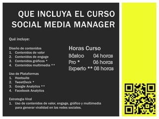 QUE INCLUYA EL CURSO
 SOCIAL MEDIA MANAGER
Qué incluye:

Diseño de contenidos                  Horas Curso
1. Contenidos de valor
2. Contenidos de engage
3. Contenidos gráficos *
4. Contenidos multimedia **

Uso de Plataformas
1. Hootsuite
2. TweetDeck *
3. Google Analytics **
4. Facebook Analytics

Estrategia Viral
1. Uso de contenidos de valor, engage, gráfico y multimedia
    para generar viralidad en las redes sociales.
 
