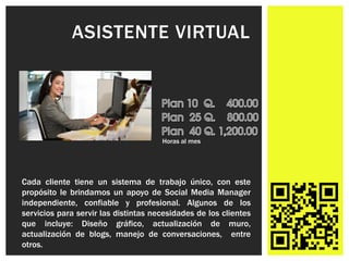 ASISTENTE VIRTUAL




                                      Horas al mes




Cada cliente tiene un sistema de trabajo único, con este
propósito le brindamos un apoyo de Social Media Manager
independiente, confiable y profesional. Algunos de los
servicios para servir las distintas necesidades de los clientes
que incluye: Diseño gráfico, actualización de muro,
actualización de blogs, manejo de conversaciones, entre
otros.
 