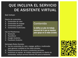 QUE INCLUYA EL SERVICIO
       DE ASISTENTE VIRTUAL
Qué incluye:

Diseño de contenidos
1. Contenidos de valor
2. Contenidos de engage               Contenido
3. Contenidos gráficos
4. Contenidos multimedia

Uso de Plataformas
1. Hootsuite
2. TweetDeck
3. Google Analytics
4. Facebook Analytics

Estrategia Redes Sociales
1. Uso de contenidos de valor, engage, gráfico y multimedia
    para generar viralidad en las redes sociales.
2. Posicionamiento de marca y productos/servicios
3. Incluimos un equipo de trabajo especializado en diseño de
    contenidos. Incluye servicio Internet/PC para la Asistente.
 