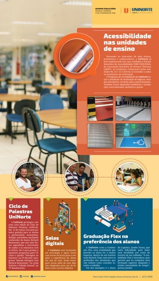INFORME PUBLICITÁRIO
MANAUS, DOMINGO
21 DE FEVEREIRO DE 2016
Para mais informações www.uninorte.com.br | 3212-5000
Acessibilidade
nas unidades
de ensino
Pensando no bem-estar de seus alunos,
professores e colaboradores, a UniNorte já
está implantando nas suas unidades a Norma
Brasileira de Acessibilidade (NBR 9050/2004),
da Associação Brasileira de Normas Técnicas
(ABNT). As mudanças começaram pelas uni-
dades 06, 10 e 15 e devem se estender a todas
as instalações da instituição.
O Programa de Acessibilidade da UniNorte in-
clui a instalação de sinalização de degraus, esca-
das, elevadores, corrimão, piso e estacionamento.
Também foram adaptados mobiliários e instala-
ções, como bancadas, sanitários e portas.
Ciclo de
Palestras
UniNorte
Graduação Flex na
preferência dos alunos
Salas
digitais
A UniNorte prossegue com
mais uma edição do Ciclo de
Palestras Presença UniNorte.
Dia 22 de março, traz para pa-
lestra gratuita para os alunos
o apresentador, economista,
biólogo, naturalista e profundo
conhecedor da fauna, Richard
Rasmussen, que tem uma for-
ma espontânea e irreverente
de cuidar e se relacionar com
os bichos. Há 9 anos produz e
apresenta programas para TV,
como o quadro “Selvagem ao
Extremo”, na TV Record; o pro-
grama “Mundo Selvagem com
Richard Rasmussen,” no canal
NatGeo; e “Sábado Animal”, na
TV Bandeirantes.
A UniNorte criou a Gradua-
ção Flex, uma modalidade que
permite ao aluno ter o ensino
superior, dentro de um horário
mais ﬂexível. Hoje, está entre os
preferidos dos estudantes que
não tinham como conciliar es-
tudos e trabalho.
Um dos exemplos é o aluno
de Logística, Jander Souza, que
tinha diﬁculdade para fazer
uma faculdade por conta do
horário de seu trabalho: “A mo-
dalidade Flex é inovadora, pois
garante que eu conquiste uma
formação superior adaptada à
minha necessidade de tempo”,
pontua Jander.
A UniNorte está investindo
em tecnologia e agora inova
com novos recursos para a am-
pliar a experiência do aluno
em sala de aula. Serão entre-
gues novas salas de aula digi-
tais adaptadas para uso de ta-
blets como recurso didático.
 
