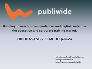 Building up new business models around digital content in
the education and corporate training market.
EBOOK AS A SERVICE MODEL (eBaaS)
sebastien.dubuis@publiwide.com
www.publiwide.com
http://twitter.com/publiwide
 