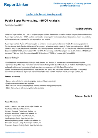 Find Industry reports, Company profiles
ReportLinker                                                                      and Market Statistics



                                             >> Get this Report Now by email!

Publix Super Markets, Inc. - SWOT Analysis
Published on August 2010

                                                                                                            Report Summary

The Publix Super Markets, Inc. - SWOT Analysis company profile is the essential source for top-level company data and information.
Publix Super Markets, Inc. - SWOT Analysis examines the company's key business structure and operations, history and products,
and provides summary analysis of its key revenue lines and strategy.


Publix Super Markets (Publix or 'the company') is an employee-owned supermarket chain in the US. The company operates in
Florida, Georgia, South Carolina, Alabama and Tennessee. It is headquartered in Lakeland, Florida and employs about 142,000
people of which 73,000 are part-time employees. The company recorded revenues of $24,515 million during the financial year ended
December 2009 (FY2009), an increase of 1.7% over 2008. The operating profit of the company was $1,680.9 million in FY2009, an
increase of 7.4% over 2008. The net profit was $1,161.4 million in FY2009, an increase of 6.6% over 2008.


Scope of the Report


- Provides all the crucial information on Publix Super Markets, Inc. required for business and competitor intelligence needs
- Contains a study of the major internal and external factors affecting Publix Super Markets, Inc. in the form of a SWOT analysis as
well as a breakdown and examination of leading product revenue streams of Publix Super Markets, Inc.
-Data is supplemented with details on Publix Super Markets, Inc. history, key executives, business description, locations and
subsidiaries as well as a list of products and services and the latest available statement from Publix Super Markets, Inc.


Reasons to Purchase


- Support sales activities by understanding your customers' businesses better
- Qualify prospective partners and suppliers
- Keep fully up to date on your competitors' business structure, strategy and prospects
- Obtain the most up to date company information available




                                                                                                             Table of Content

Table of Contents:


SWOT COMPANY PROFILE: Publix Super Markets, Inc.
Key Facts: Publix Super Markets, Inc.
Company Overview: Publix Super Markets, Inc.
Business Description: Publix Super Markets, Inc.
Company History: Publix Super Markets, Inc.
Key Employees: Publix Super Markets, Inc.
Key Employee Biographies: Publix Super Markets, Inc.
Products & Services Listing: Publix Super Markets, Inc.
Products & Services Analysis: Publix Super Markets, Inc.



Publix Super Markets, Inc. - SWOT Analysis                                                                                      Page 1/4
 
