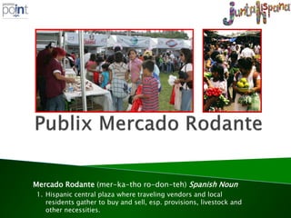 Mercado Rodante (mer-ka-tho ro-don-teh) Spanish Noun
1. Hispanic central plaza where traveling vendors and local
   residents gather to buy and sell, esp. provisions, livestock and
   other necessities.
 