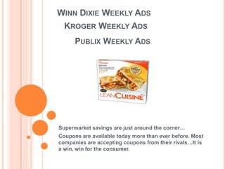 WINN DIXIE WEEKLY ADS
  KROGER WEEKLY ADS
      PUBLIX WEEKLY ADS




Supermarket savings are just around the corner…
Coupons are available today more than ever before. Most
companies are accepting coupons from their rivals…It is
a win, win for the consumer.
 
