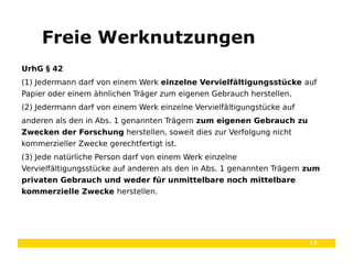 14
UrhG § 42
(1) Jedermann darf von einem Werk einzelne Vervielfältigungsstücke auf
Papier oder einem ähnlichen Träger zum eigenen Gebrauch herstellen.
(2) Jedermann darf von einem Werk einzelne Vervielfältigungstücke auf
anderen als den in Abs. 1 genannten Trägern zum eigenen Gebrauch zu
Zwecken der Forschung herstellen, soweit dies zur Verfolgung nicht
kommerzieller Zwecke gerechtfertigt ist.
(3) Jede natürliche Person darf von einem Werk einzelne
Vervielfältigungsstücke auf anderen als den in Abs. 1 genannten Trägern zum
privaten Gebrauch und weder für unmittelbare noch mittelbare
kommerzielle Zwecke herstellen.
Freie Werknutzungen
 