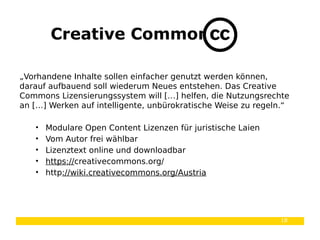 18
Creative Commons
„Vorhandene Inhalte sollen einfacher genutzt werden können,
darauf aufbauend soll wiederum Neues entstehen. Das Creative
Commons Lizensierungssystem will […] helfen, die Nutzungsrechte
an […] Werken auf intelligente, unbürokratische Weise zu regeln.“
• Modulare Open Content Lizenzen für juristische Laien
• Vom Autor frei wählbar
• Lizenztext online und downloadbar
• https://creativecommons.org/
• http://wiki.creativecommons.org/Austria
 