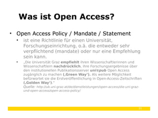 21
• Open Access Policy / Mandate / Statement
• ist eine Richtlinie für einen Universität,
Forschungseinrichtung, o.ä. die entweder sehr
verpflichtend (mandate) oder nur eine Empfehlung
sein kann.
• „Die Universität Graz empfiehlt ihren Wissenschaftlerinnen und
Wissenschaftlern nachdrücklich, ihre Forschungsergebnisse über
den institutionellen Publikationsserver uni≡pub Open Access
zugänglich zu machen (‚Green Way‘). Als weitere Möglichkeit
befürwortet sie die Erstveröffentlichung in Open-Access-Zeitschriften
(‚Golden Way‘).“
Quelle: http://ub.uni-graz.at/de/dienstleistungen/open-access/die-uni-graz-
und-open-access/open-access-policy/
Was ist Open Access?
 