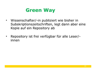 22
• Wissenschafter/-in publiziert wie bisher in
Subskriptionszeitschriften, legt dann aber eine
Kopie auf ein Repository ab
• Repository ist frei verfügbar für alle Leser/-
innen
Green Way
 