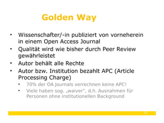 23
• Wissenschafter/-in publiziert von vorneherein
in einem Open Access Journal
• Qualität wird wie bisher durch Peer Review
gewährleistet
• Autor behält alle Rechte
• Autor bzw. Institution bezahlt APC (Article
Processing Charge)
• 70% der OA Journals verrechnen keine APC!
• Viele haben sog. „waiver“, d.h. Ausnahmen für
Personen ohne institutionellen Background
Golden Way
 