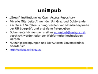 31
• „Green“ institutionelles Open Access Repository
• Für alle Mitarbeiter/innen der Uni Graz und Doktoranden
• Rechte auf Veröffentlichung werden von Mitarbeiter/innen
der UB überprüft und erst dann freigegeben
• Dokumente können per mail an ub.unipub@uni-graz.at
geschickt werden oder per Webformular hochgeladen
werden
• Nutzungsbedingungen und Ko-Autoren Einverständnis
erforderlich
• http://unipub.uni-graz.at
uni pub≡
 